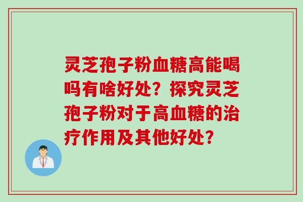灵芝孢子粉血糖高能喝吗有啥好处？探究灵芝孢子粉对于高血糖的治疗作用及其他好处？