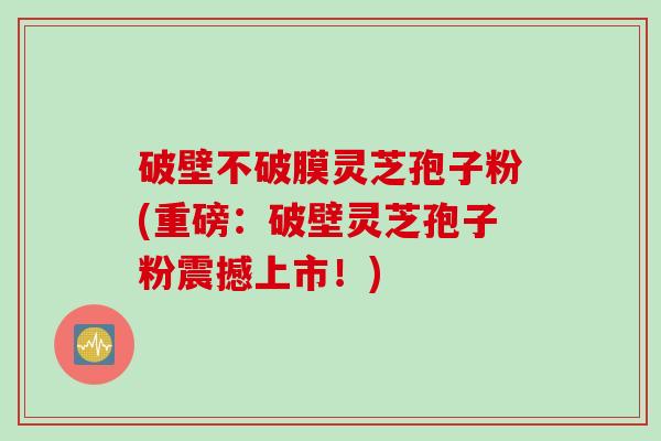 破壁不破膜灵芝孢子粉(重磅：破壁灵芝孢子粉震撼上市！)