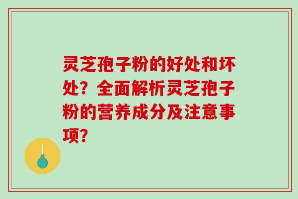 灵芝孢子粉的好处和坏处？全面解析灵芝孢子粉的营养成分及注意事项？