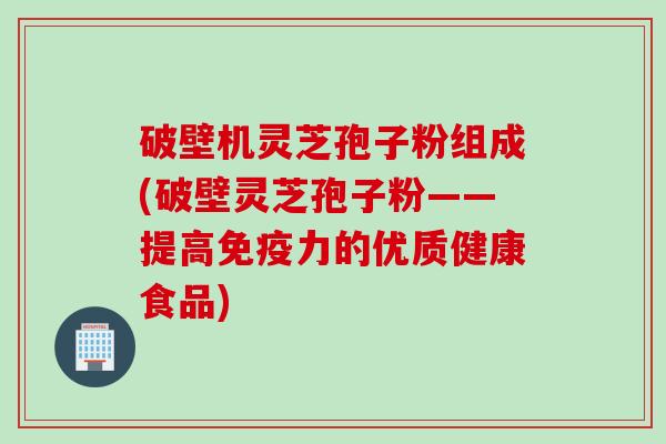 破壁机灵芝孢子粉组成(破壁灵芝孢子粉——提高免疫力的优质健康食品)