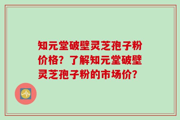 知元堂破壁灵芝孢子粉价格？了解知元堂破壁灵芝孢子粉的市场价？