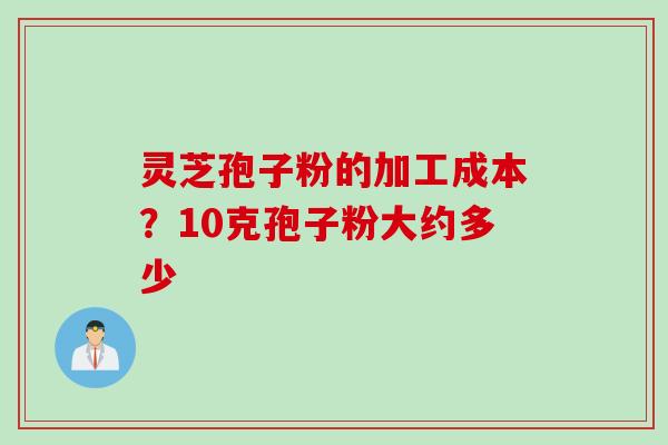 灵芝孢子粉的加工成本？10克孢子粉大约多少