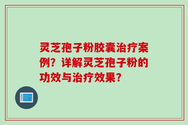 灵芝孢子粉胶囊治疗案例？详解灵芝孢子粉的功效与治疗效果？