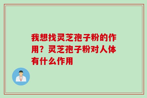 我想找灵芝孢子粉的作用？灵芝孢子粉对人体有什么作用