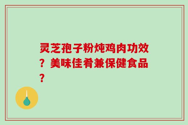 灵芝孢子粉炖鸡肉功效？美味佳肴兼保健食品？