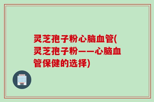灵芝孢子粉心脑血管(灵芝孢子粉——心脑血管保健的选择)