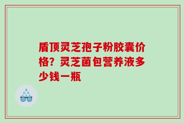 盾顶灵芝孢子粉胶囊价格？灵芝菌包营养液多少钱一瓶