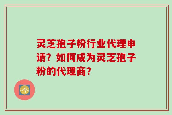 灵芝孢子粉行业代理申请？如何成为灵芝孢子粉的代理商？