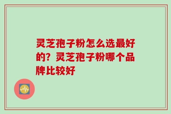 灵芝孢子粉怎么选最好的？灵芝孢子粉哪个品牌比较好