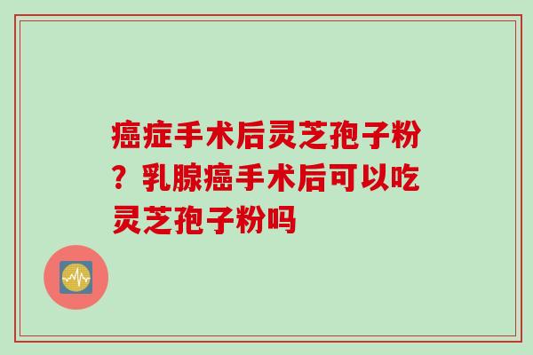 癌症手术后灵芝孢子粉？乳腺癌手术后可以吃灵芝孢子粉吗