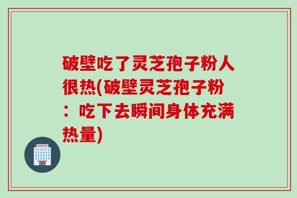 破壁吃了灵芝孢子粉人很热(破壁灵芝孢子粉：吃下去瞬间身体充满热量)