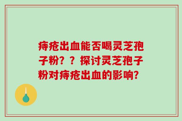 痔疮出能否喝灵芝孢子粉??探讨灵芝孢子粉对痔疮出的影响? 痔疮出能否喝灵芝孢子粉??探讨灵芝孢子粉对痔疮出的影响?