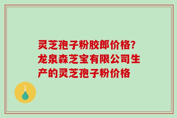 灵芝孢子粉胶郎价格？龙泉森芝宝有限公司生产的灵芝孢子粉价格