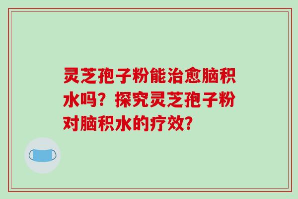 灵芝孢子粉能治愈脑积水吗？探究灵芝孢子粉对脑积水的疗效？