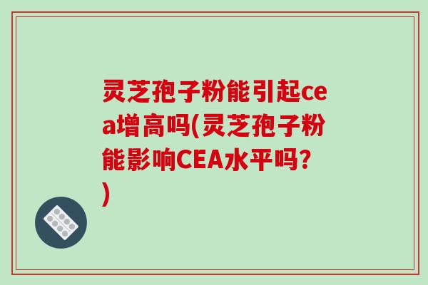 灵芝孢子粉能引起cea增高吗(灵芝孢子粉能影响CEA水平吗？)