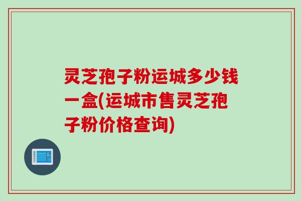 灵芝孢子粉运城多少钱一盒(运城市售灵芝孢子粉价格查询)