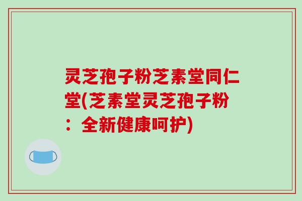 灵芝孢子粉芝素堂同仁堂(芝素堂灵芝孢子粉：全新健康呵护)