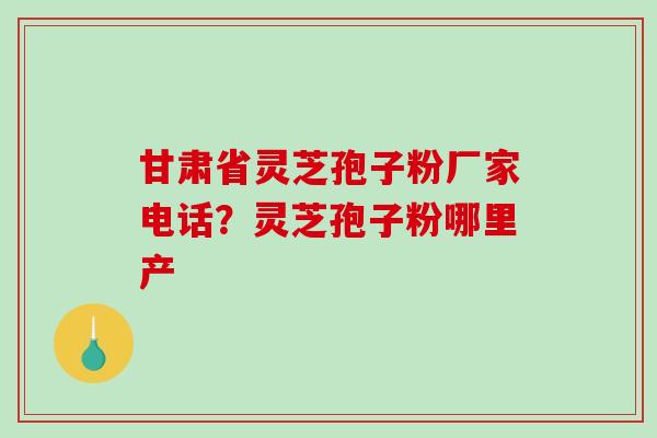 甘肃省灵芝孢子粉厂家电话？灵芝孢子粉哪里产