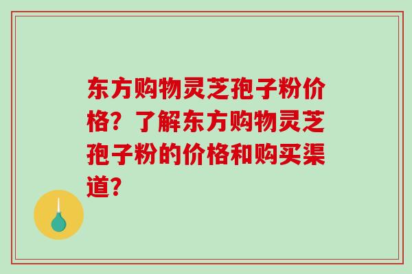 东方购物灵芝孢子粉价格？了解东方购物灵芝孢子粉的价格和购买渠道？
