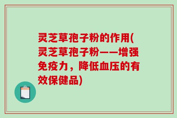 灵芝草孢子粉的作用(灵芝草孢子粉——增强免疫力，降低血压的有效保健品)