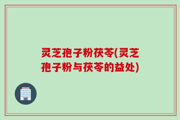 灵芝孢子粉茯苓(灵芝孢子粉与茯苓的益处)