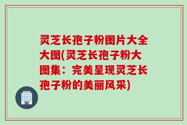 灵芝长孢子粉图片大全大图(灵芝长孢子粉大图集：完美呈现灵芝长孢子粉的美丽风采)