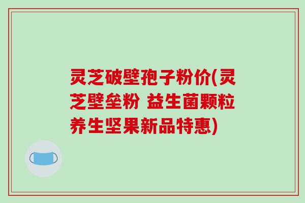 灵芝破壁孢子粉价(灵芝壁垒粉 益生菌颗粒养生坚果新品特惠)