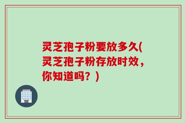 灵芝孢子粉要放多久(灵芝孢子粉存放时效，你知道吗？)