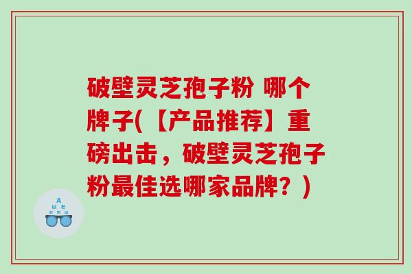 破壁灵芝孢子粉 哪个牌子(【产品推荐】重磅出击，破壁灵芝孢子粉最佳选哪家品牌？)