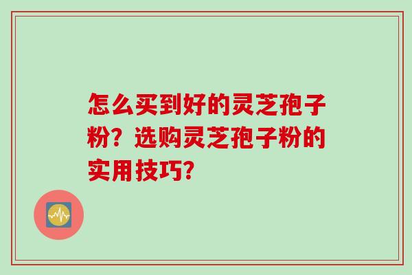 怎么买到好的灵芝孢子粉？选购灵芝孢子粉的实用技巧？