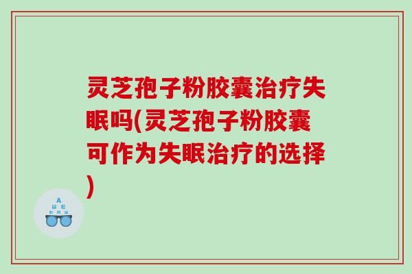 灵芝孢子粉胶囊治疗失眠吗(灵芝孢子粉胶囊可作为失眠治疗的选择)