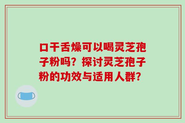 口干舌燥可以喝灵芝孢子粉吗？探讨灵芝孢子粉的功效与适用人群？