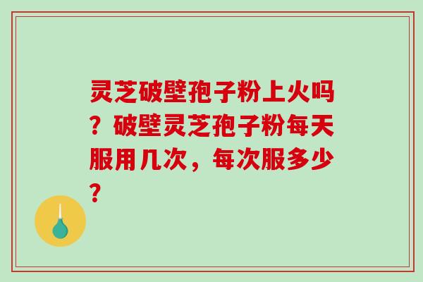 灵芝破壁孢子粉上火吗？破壁灵芝孢子粉每天服用几次，每次服多少？