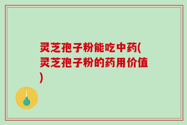 灵芝孢子粉能吃中药(灵芝孢子粉的药用价值)
