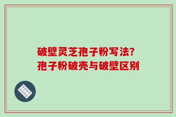 破壁灵芝孢子粉写法？孢子粉破壳与破壁区别