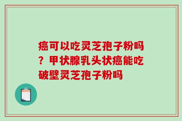 癌可以吃灵芝孢子粉吗？甲状腺乳头状癌能吃破壁灵芝孢子粉吗