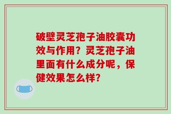 破壁灵芝孢子油胶囊功效与作用？灵芝孢子油里面有什么成分呢，保健效果怎么样？