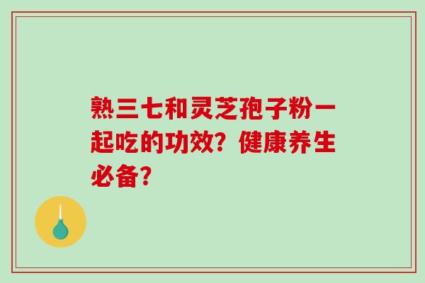 熟三七和灵芝孢子粉一起吃的功效？健康养生必备？