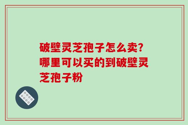 破壁灵芝孢子怎么卖？哪里可以买的到破壁灵芝孢子粉