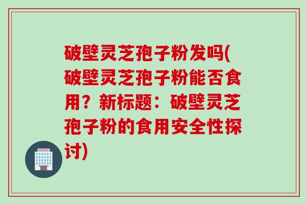 破壁灵芝孢子粉发吗(破壁灵芝孢子粉能否食用？新标题：破壁灵芝孢子粉的食用安全性探讨)