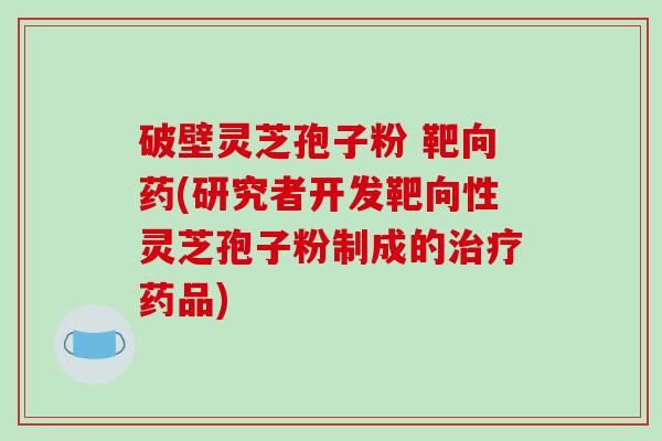 破壁灵芝孢子粉 靶向药(研究者开发靶向性灵芝孢子粉制成的治疗药品)