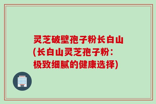灵芝破壁孢子粉长白山(长白山灵芝孢子粉：极致细腻的健康选择)