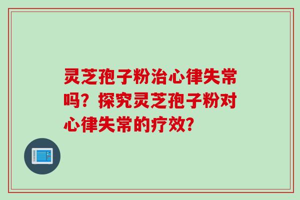 灵芝孢子粉治心律失常吗？探究灵芝孢子粉对心律失常的疗效？