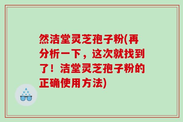 然洁堂灵芝孢子粉(再分析一下，这次就找到了！洁堂灵芝孢子粉的正确使用方法)