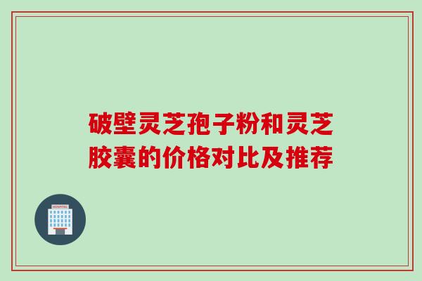破壁灵芝孢子粉和灵芝胶囊的价格对比及推荐