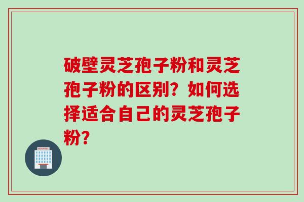破壁灵芝孢子粉和灵芝孢子粉的区别？如何选择适合自己的灵芝孢子粉？