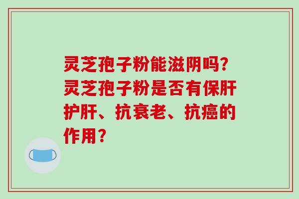 灵芝孢子粉能滋阴吗？灵芝孢子粉是否有保肝护肝、抗衰老、抗癌的作用？