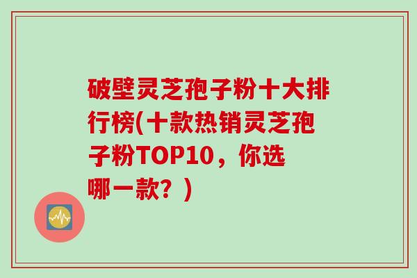 破壁灵芝孢子粉十大排行榜(十款热销灵芝孢子粉TOP10，你选哪一款？)