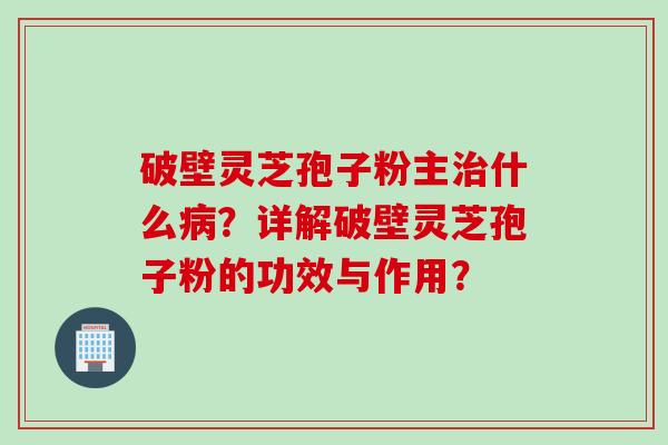 破壁灵芝孢子粉主治什么病？详解破壁灵芝孢子粉的功效与作用？