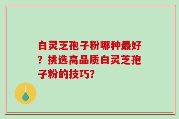 白灵芝孢子粉哪种好？挑选高品质白灵芝孢子粉的技巧？